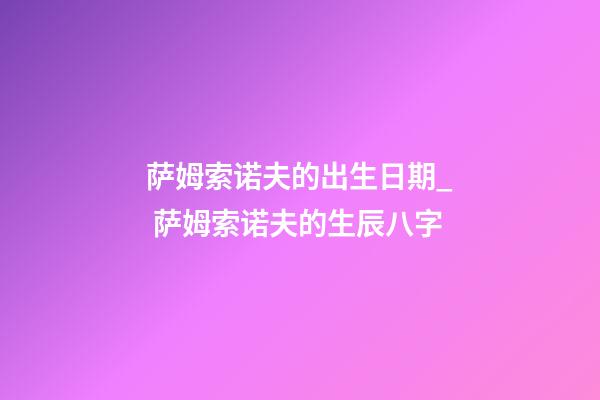 萨姆索诺夫的出生日期_ 萨姆索诺夫的生辰八字